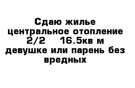 Сдаю жилье центральное отопление 2/2    16.5кв м девушке или парень без вредных 